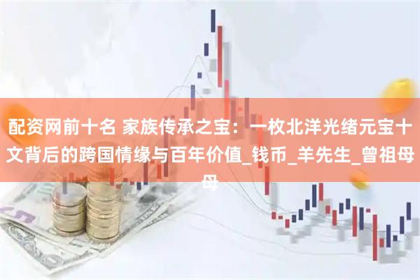 配资网前十名 家族传承之宝：一枚北洋光绪元宝十文背后的跨国情缘与百年价值_钱币_羊先生_曾祖母