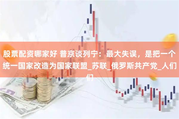 股票配资哪家好 普京谈列宁：最大失误，是把一个统一国家改造为国家联盟_苏联_俄罗斯共产党_人们