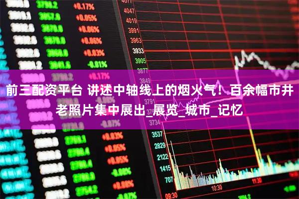 前三配资平台 讲述中轴线上的烟火气！百余幅市井老照片集中展出_展览_城市_记忆