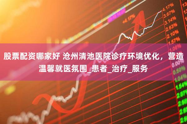 股票配资哪家好 沧州清池医院诊疗环境优化，营造温馨就医氛围_患者_治疗_服务