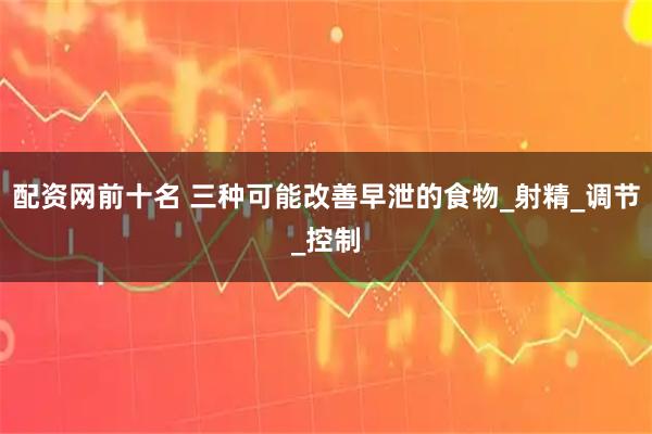 配资网前十名 三种可能改善早泄的食物_射精_调节_控制