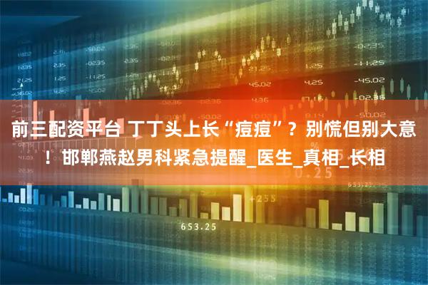 前三配资平台 丁丁头上长“痘痘”？别慌但别大意！邯郸燕赵男科紧急提醒_医生_真相_长相