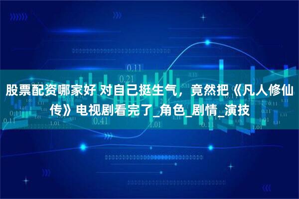 股票配资哪家好 对自己挺生气，竟然把《凡人修仙传》电视剧看完了_角色_剧情_演技