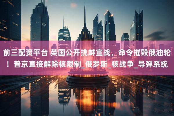 前三配资平台 英国公开挑衅宣战，命令摧毁俄油轮！普京直接解除核限制_俄罗斯_核战争_导弹系统