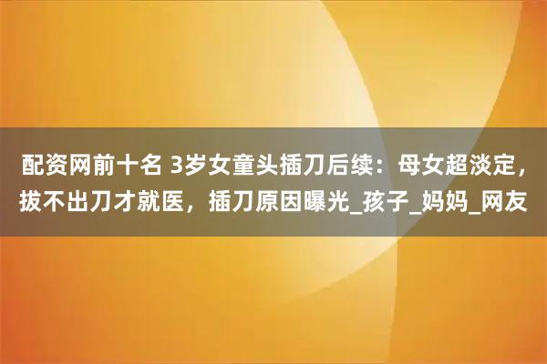 配资网前十名 3岁女童头插刀后续：母女超淡定，拔不出刀才就医，插刀原因曝光_孩子_妈妈_网友