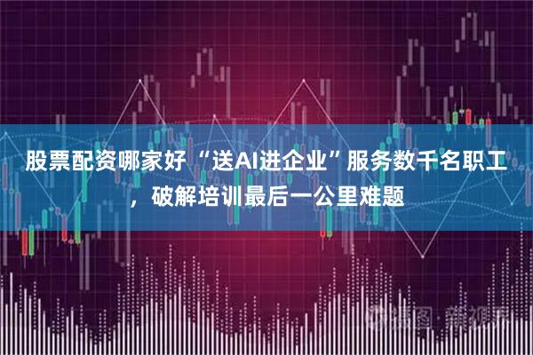 股票配资哪家好 “送AI进企业”服务数千名职工，破解培训最后一公里难题