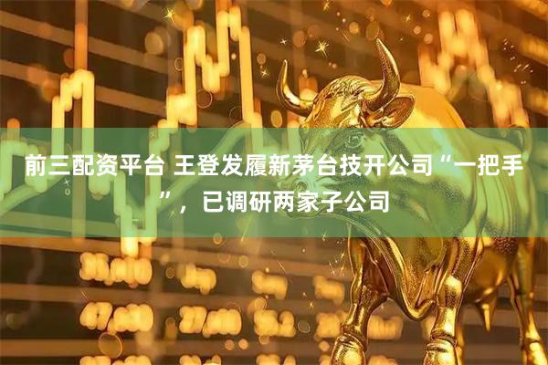 前三配资平台 王登发履新茅台技开公司“一把手”，已调研两家子公司