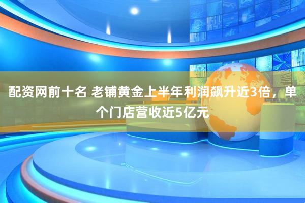 配资网前十名 老铺黄金上半年利润飙升近3倍，单个门店营收近5亿元