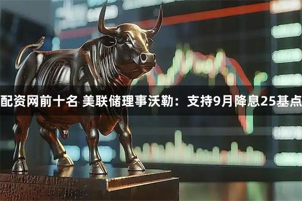 配资网前十名 美联储理事沃勒：支持9月降息25基点