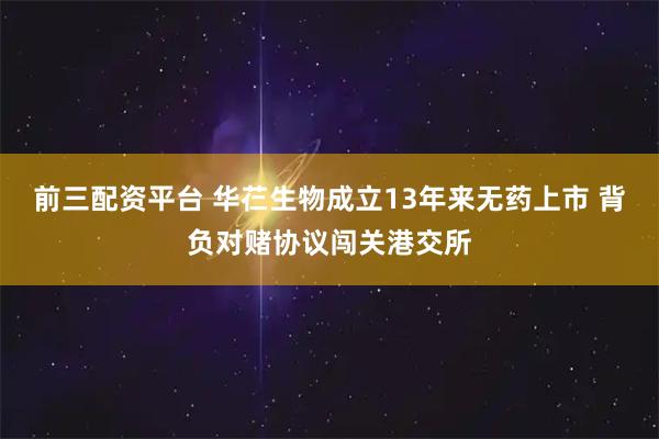 前三配资平台 华芢生物成立13年来无药上市 背负对赌协议闯关港交所