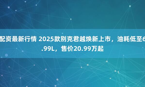 配资最新行情 2025款别克君越焕新上市,油耗低至6.99L,售价20.99万起
