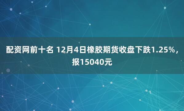 配资网前十名 12月4日橡胶期货收盘下跌1.25%,报15040元