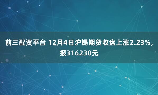 前三配资平台 12月4日沪锡期货收盘上涨2.23%,报316230元