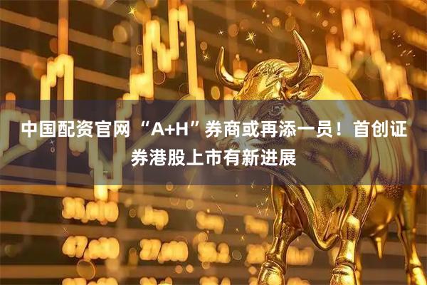中国配资官网 “A+H”券商或再添一员！首创证券港股上市有新进展