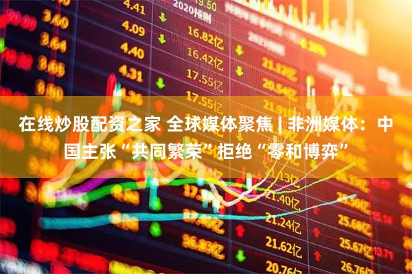 在线炒股配资之家 全球媒体聚焦 | 非洲媒体：中国主张“共同繁荣”拒绝“零和博弈”
