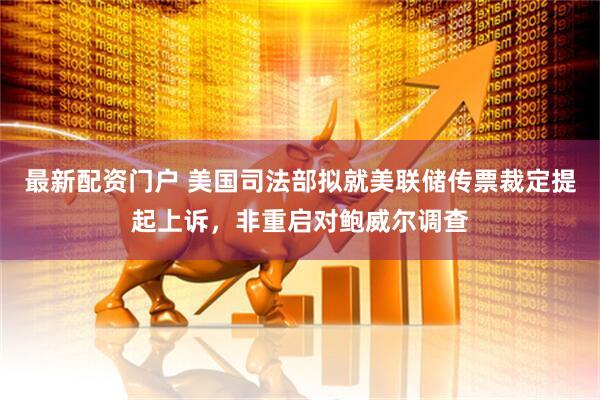 最新配资门户 美国司法部拟就美联储传票裁定提起上诉，非重启对鲍威尔调查